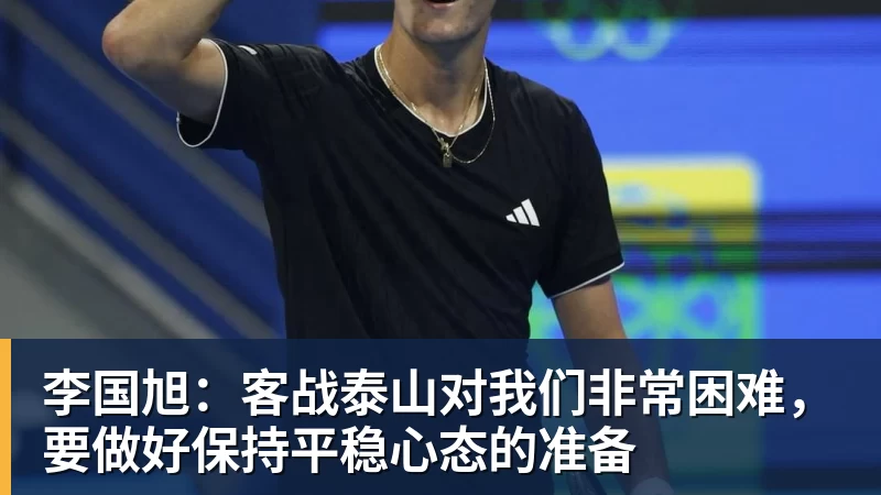 九游体育李国旭：客战泰山对我们非常困难，要做好保持平稳心态的准备