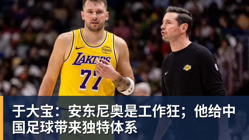 九游体育于大宝:安东尼奥是工作狂;他给中国足球带来独特体系 九游体育于大宝:安东尼奥是工作狂;他给中国足球带来独特体系